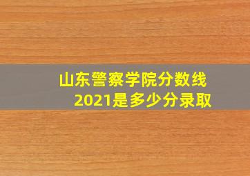 山东警察学院分数线2021是多少分录取