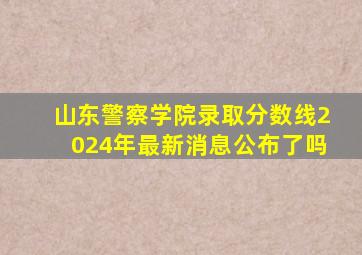 山东警察学院录取分数线2024年最新消息公布了吗