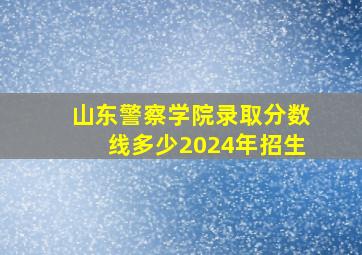 山东警察学院录取分数线多少2024年招生