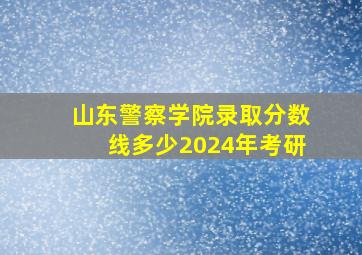 山东警察学院录取分数线多少2024年考研