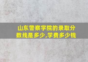 山东警察学院的录取分数线是多少,学费多少钱