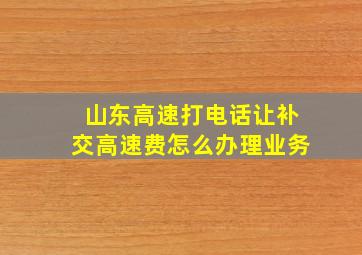 山东高速打电话让补交高速费怎么办理业务