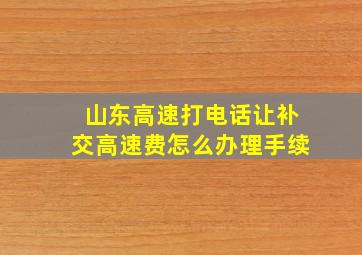 山东高速打电话让补交高速费怎么办理手续