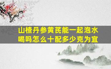 山楂丹参黄芪能一起泡水喝吗怎么十配多少克为宜