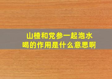 山楂和党参一起泡水喝的作用是什么意思啊