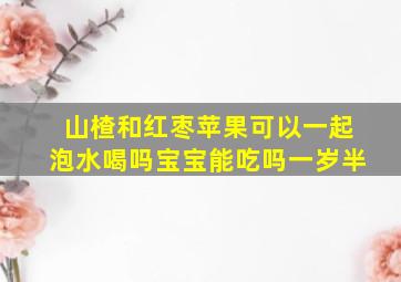 山楂和红枣苹果可以一起泡水喝吗宝宝能吃吗一岁半