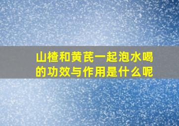 山楂和黄芪一起泡水喝的功效与作用是什么呢