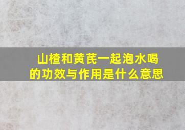 山楂和黄芪一起泡水喝的功效与作用是什么意思