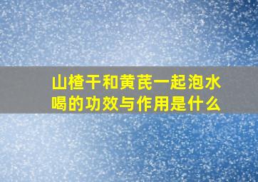 山楂干和黄芪一起泡水喝的功效与作用是什么