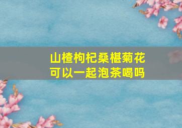 山楂枸杞桑椹菊花可以一起泡茶喝吗