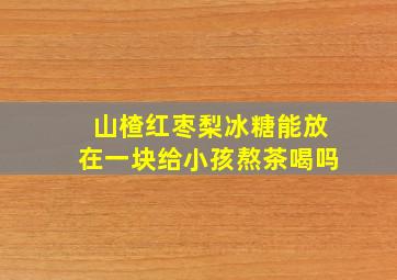 山楂红枣梨冰糖能放在一块给小孩熬茶喝吗