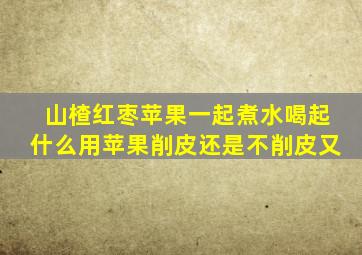 山楂红枣苹果一起煮水喝起什么用苹果削皮还是不削皮又