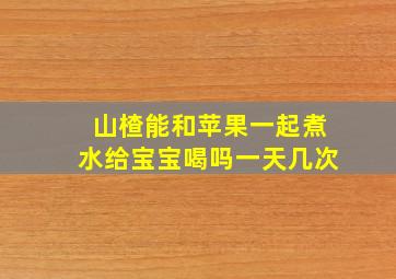 山楂能和苹果一起煮水给宝宝喝吗一天几次