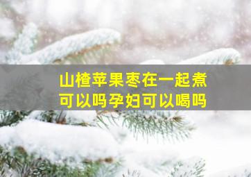 山楂苹果枣在一起煮可以吗孕妇可以喝吗