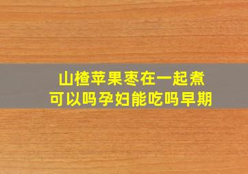 山楂苹果枣在一起煮可以吗孕妇能吃吗早期