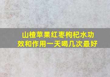 山楂苹果红枣枸杞水功效和作用一天喝几次最好