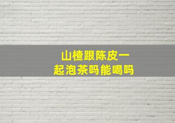 山楂跟陈皮一起泡茶吗能喝吗