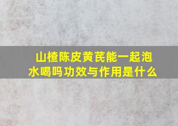 山楂陈皮黄芪能一起泡水喝吗功效与作用是什么