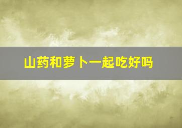 山药和萝卜一起吃好吗