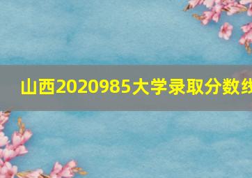 山西2020985大学录取分数线