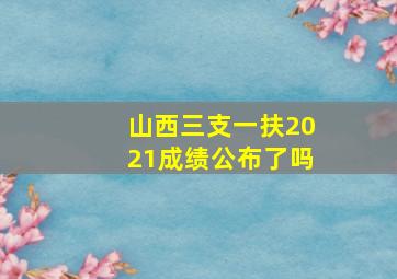 山西三支一扶2021成绩公布了吗