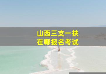 山西三支一扶在哪报名考试