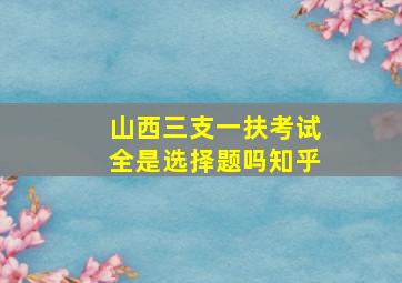 山西三支一扶考试全是选择题吗知乎