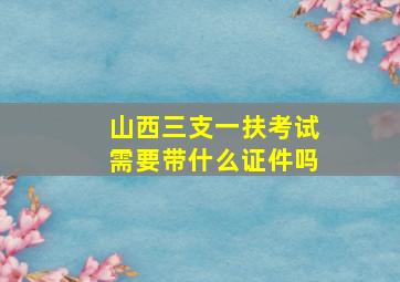 山西三支一扶考试需要带什么证件吗