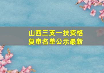 山西三支一扶资格复审名单公示最新