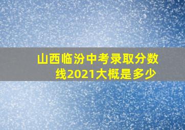 山西临汾中考录取分数线2021大概是多少