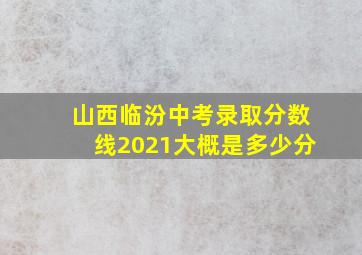 山西临汾中考录取分数线2021大概是多少分