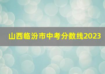 山西临汾市中考分数线2023