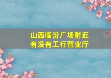 山西临汾广场附近有没有工行营业厅