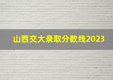 山西交大录取分数线2023