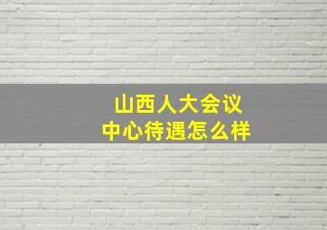 山西人大会议中心待遇怎么样