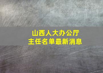 山西人大办公厅主任名单最新消息