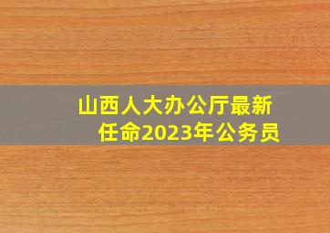 山西人大办公厅最新任命2023年公务员