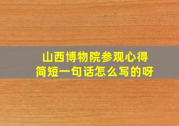 山西博物院参观心得简短一句话怎么写的呀