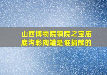 山西博物院镇院之宝庙底沟彩陶罐是谁捐献的