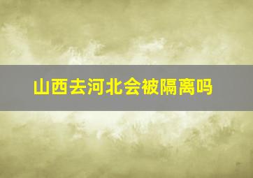 山西去河北会被隔离吗