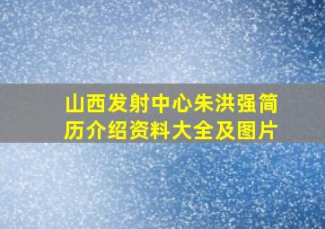 山西发射中心朱洪强简历介绍资料大全及图片