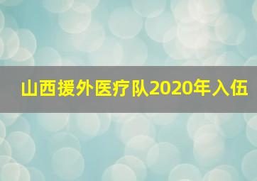 山西援外医疗队2020年入伍