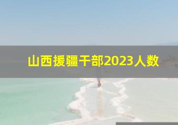 山西援疆干部2023人数