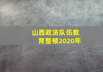 山西政法队伍教育整顿2020年