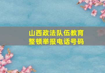 山西政法队伍教育整顿举报电话号码