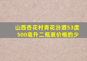 山西杏花村青花汾酒53度500毫升二瓶装价格的少