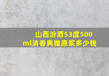 山西汾酒53度500ml清香典雅原浆多少钱