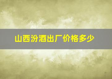 山西汾酒出厂价格多少