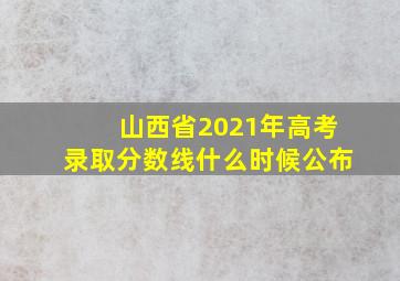 山西省2021年高考录取分数线什么时候公布