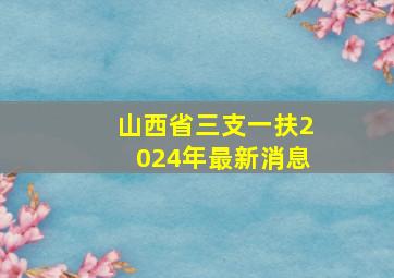 山西省三支一扶2024年最新消息